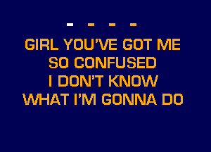 GIRL YOU'VE GOT ME
SO CONFUSED
I DONW KNOW
WHAT I'M GONNA DO