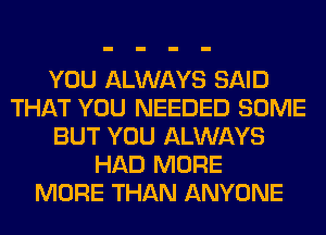YOU ALWAYS SAID
THAT YOU NEEDED SOME
BUT YOU ALWAYS
HAD MORE
MORE THAN ANYONE