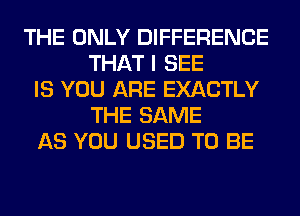 THE ONLY DIFFERENCE
THAT I SEE
IS YOU ARE EXACTLY
THE SAME
AS YOU USED TO BE