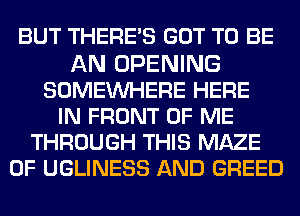 BUT THERE'S GOT TO BE

AN OPENING
SOMEINHERE HERE
IN FRONT OF ME
THROUGH THIS MAZE
0F UGLINESS AND GREED