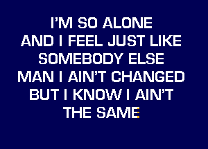 I'M SO ALONE
AND I FEEL JUST LIKE
SOMEBODY ELSE
MAN I AIN'T CHANGED
BUT I KNOWI AIN'T
THE SAME