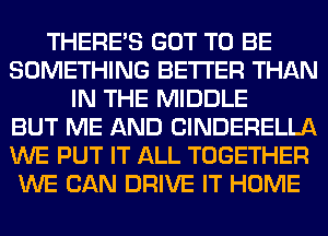 THERE'S GOT TO BE
SOMETHING BETTER THAN
IN THE MIDDLE
BUT ME AND ClNDERELLA
WE PUT IT ALL TOGETHER
WE CAN DRIVE IT HOME