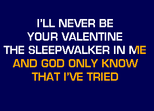 I'LL NEVER BE
YOUR VALENTINE
THE SLEEPWALKER IN ME
AND GOD ONLY KNOW
THAT I'VE TRIED