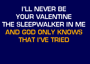 I'LL NEVER BE
YOUR VALENTINE
THE SLEEPWALKER IN ME
AND GOD ONLY KNOWS
THAT I'VE TRIED