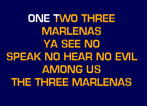 ONE TWO THREE
MARLENAS
YA SEE N0
SPEAK N0 HEAR N0 EVIL
AMONG US
THE THREE MARLENAS