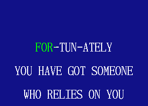 FOR-TUN-ATELY
YOU HAVE GOT SOMEONE
WHO RELIES ON YOU
