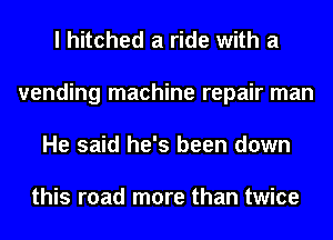 I hitched a ride with a
vending machine repair man
He said he's been down

this road more than twice