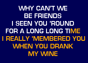 WHY CAN'T WE
BE FRIENDS
I SEEN YOU 'ROUND
FOR A LONG LONG TIME
I REALLY 'MEMBERED YOU
WHEN YOU DRANK
MY WINE