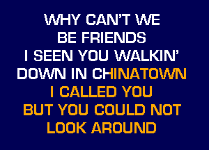 WHY CAN'T WE
BE FRIENDS
I SEEN YOU WALKIM
DOWN IN CHINATOWN
I CALLED YOU
BUT YOU COULD NOT
LOOK AROUND