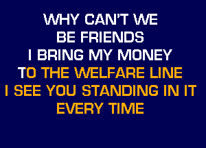 WHY CAN'T WE
BE FRIENDS
I BRING MY MONEY
TO THE WELFARE LINE
I SEE YOU STANDING IN IT
EVERY TIME