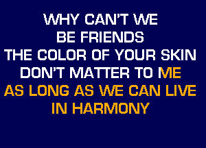 WHY CAN'T WE
BE FRIENDS
THE COLOR OF YOUR SKIN
DON'T MATTER TO ME
AS LONG AS WE CAN LIVE
IN HARMONY