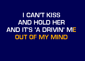 I CAN'T KISS
AND HOLD HER
AND IT'S 'A DRIVIM ME

OUT OF MY MIND