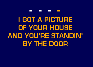 I GOT A PICTURE
OF YOUR HOUSE
AND YOU'RE STANDIN'
BY THE DOOR