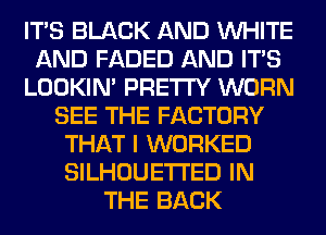 ITS BLACK AND WHITE
AND FADED AND ITS
LOOKIN' PRETTY WORN
SEE THE FACTORY
THAT I WORKED
SILHOUETI'ED IN
THE BACK