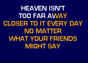 HEAVEN ISN'T
T00 FAR AWAY
CLOSER TO IT EVERY DAY
NO MATTER
WHAT YOUR FRIENDS
MIGHT SAY
