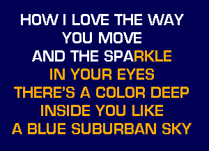 HOW I LOVE THE WAY
YOU MOVE
AND THE SPARKLE
IN YOUR EYES
THERE'S A COLOR DEEP
INSIDE YOU LIKE
A BLUE SUBURBAN SKY