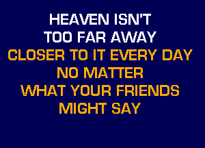 HEAVEN ISN'T
T00 FAR AWAY
CLOSER TO IT EVERY DAY
NO MATTER
WHAT YOUR FRIENDS
MIGHT SAY