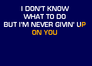 I DON'T KNOW
WHAT TO DO
BUT I'M NEVER GIVIN' UP
ON YOU