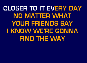 CLOSER TO IT EVERY DAY
NO MATTER WHAT
YOUR FRIENDS SAY

I KNOW WERE GONNA
FIND THE WAY