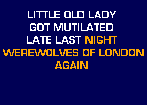 LITI'LE OLD LADY
GOT MUTILATED
LATE LAST NIGHT
WEREWOLVES OF LONDON
AGAIN