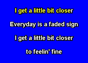 I get a little bit closer

Everyday is a faded sign

I get a little bit closer

to feelin' fine