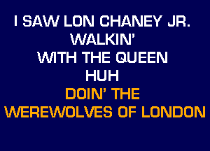 I SAW LON CHANEY JR.
WALKIN'
WITH THE QUEEN
HUH
DOIN' THE
WEREWOLVES OF LONDON