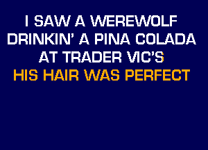 I SAW A WEREWOLF
DRINKIM A PINA COLADA
AT TRADER VIC'S
HIS HAIR WAS PERFECT