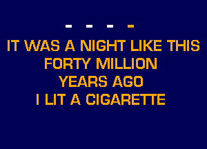 IT WAS A NIGHT LIKE THIS
FORTY MILLION
YEARS AGO
I LIT A CIGARETTE