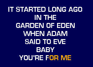 IT STARTED LONG AGO
IN THE
GARDEN OF EDEN
WHEN ADAM
SAID T0 EVE
BABY
YOU'RE FOR ME
