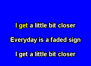 I get a little bit closer

Everyday is a faded sign

I get a little bit closer