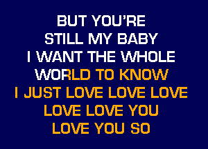 BUT YOU'RE
STILL MY BABY
I WANT THE WHOLE
WORLD TO KNOW
I JUST LOVE LOVE LOVE
LOVE LOVE YOU
LOVE YOU SO