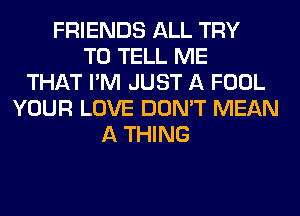 FRIENDS ALL TRY
TO TELL ME
THAT I'M JUST A FOOL
YOUR LOVE DON'T MEAN
A THING