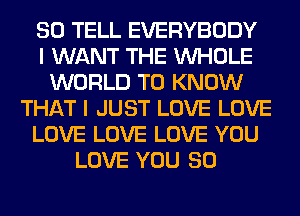 SO TELL EVERYBODY
I WANT THE WHOLE
WORLD TO KNOW
THAT I JUST LOVE LOVE
LOVE LOVE LOVE YOU
LOVE YOU SO