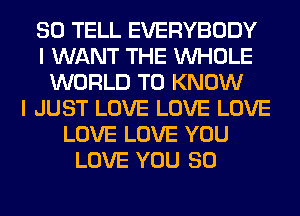SO TELL EVERYBODY
I WANT THE WHOLE
WORLD TO KNOW
I JUST LOVE LOVE LOVE
LOVE LOVE YOU
LOVE YOU SO