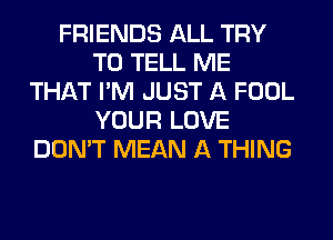 FRIENDS ALL TRY
TO TELL ME
THAT I'M JUST A FOOL
YOUR LOVE
DON'T MEAN A THING