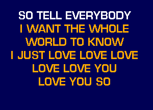 SO TELL EVERYBODY
I WANT THE WHOLE
WORLD TO KNOW
I JUST LOVE LOVE LOVE
LOVE LOVE YOU
LOVE YOU SO