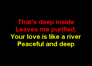 That's deep inside
Leaves me purified.

Your love is like a river
Peaceful and deep