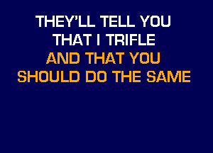 THEY'LL TELL YOU
THAT I TRIFLE
AND THAT YOU
SHOULD DO THE SAME