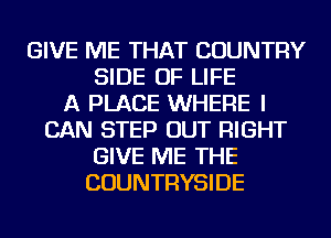 GIVE ME THAT COUNTRY
SIDE OF LIFE
A PLACE WHERE I
CAN STEP OUT RIGHT
GIVE ME THE
COUNTRYSIDE