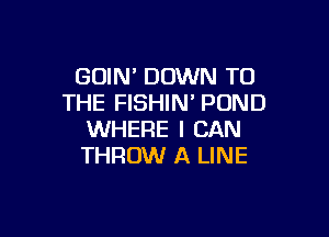 GOIN' DOWN TO
THE FISHIN' POND

WHERE I CAN
THROW A LINE