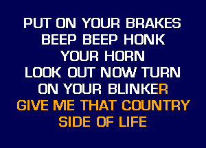 PUT ON YOUR BRAKES
BEEP BEEP HONK
YOUR HORN
LOOK OUT NOW TURN
ON YOUR BLINKER
GIVE ME THAT COUNTRY
SIDE OF LIFE