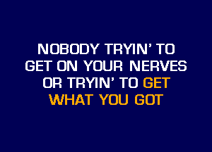 NOBODY TRYIN' TO
GET ON YOUR NERVES
OR TRYIN' TO GET
WHAT YOU GOT