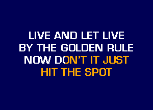 LIVE AND LET LIVE
BY THE GOLDEN RULE
NOW DON'T IT JUST
HIT THE SPOT