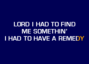 LORD I HAD TO FIND
ME SOMETHIN'
I HAD TO HAVE A REMEDY