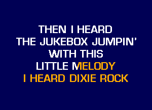 THEN I HEARD
THE JUKEBOX JUMPIN'
WITH THIS
LI'ITLE MELODY
I HEARD DIXIE ROCK