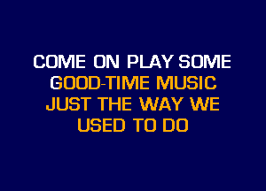 COME ON PLAY SOME
GUUD-TIME MUSIC
JUST THE WAY WE

USED TO DO