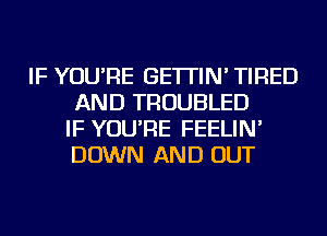 IF YOU'RE GE'ITIN' TIRED
AND TROUBLED
IF YOU'RE FEELIN'
DOWN AND OUT