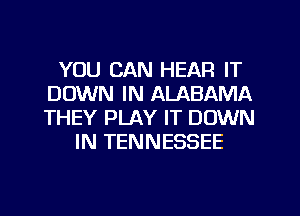 YOU CAN HEAR IT
DOWN IN ALABAMA
THEY PLAY IT DOWN

IN TENNESSEE