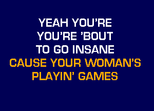 YEAH YOU'RE
YOU'RE 'BOUT
TO GO INSANE
CAUSE YOUR WOMAN'S
PLAYIN' GAMES