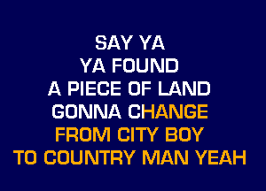 SAY YA
YA FOUND
A PIECE OF LAND
GONNA CHANGE
FROM CITY BOY
T0 COUNTRY MAN YEAH